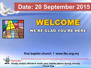 First Baptist Church
Reminder:
Kindly switch off/silent mode your mobile phone during service.
Thank You.
WELCOME
WE’RE GLAD YOU’RE HERE
first baptist church I www.fbc.org.my
Date: 20 September 2015
 