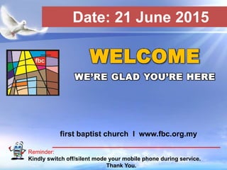 First Baptist Church
Reminder:
Kindly switch off/silent mode your mobile phone during service.
Thank You.
WELCOME
WE’RE GLAD YOU’RE HERE
first baptist church I www.fbc.org.my
Date: 21 June 2015
 