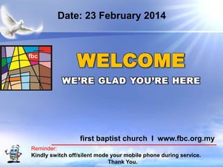 Date: 23 February 2014

WELCOME
WE’RE GLAD YOU’RE HERE

first baptist church I www.fbc.org.my
Reminder:
Kindly switch off/silent mode your mobile phone during service.
First Baptist Church
Thank You.

 