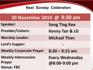 Next Sunday Celebration 
30 November 2014 @ 9:30 am 
Speaker: Song Ting Kee 
Presider/Ushers: Kenny Tan & LG 
Worship Leader: Michael Than 
Lord’s Supper: - 
Weekly Corporate Prayer 8:30 – 9:15 am 
Weekly Intercession 
Prayer 
Venue: First Baptist FBC 
Church 
Every Wednesday 
@8:00-9:00 pm 
 