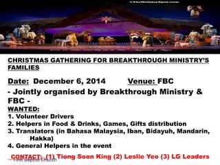 CHRISTMAS GATHERING FOR BREAKTHROUGH MINISTRY’S 
FAMILIES 
Date: December 6, 2014 Venue: FBC 
- Jointly organised by Breakthrough Ministry & 
FBC - 
WANTED: 
1. Volunteer Drivers 
2. Helpers in Food & Drinks, Games, Gifts distribution 
3. Translators (in Bahasa Malaysia, Iban, Bidayuh, Mandarin, 
Hakka) 
4. General Helpers in the event 
CONTACT: (1) Tiong Soon King (2) Leslie Yeo (3) LG Leaders 
First Baptist Church 
 