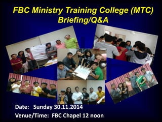 FBC Ministry Training College (MTC) 
Briefing/Q&A 
• Date: Sunday 30.11.2014 
• Venue/Time: FBC Chapel 12 noon 
 