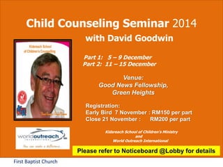 Child Counseling Seminar 2014 
First Baptist Church 
with David Goodwin 
Part 1: 5 – 9 December 
Part 2: 11 – 15 December 
Venue: 
Good News Fellowship, 
Green Heights 
Registration: 
Early Bird 7 November : RM150 per part 
Close 21 November : RM200 per part 
Kidsreach School of Children’s Ministry 
and 
World Outreach International 
Please refer to Noticeboard @Lobby for details 
 
