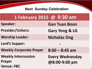 First Baptist Church
1 February 2015 @ 9:30 am
Speaker: Gan Tuan Boon
Presider/Ushers: Gary Yong & LG
Worship Leader: Nicholas Ong
Lord’s Supper: -
Weekly Corporate Prayer 8:00 – 8:45 am
Weekly Intercession
Prayer
Venue: FBC
Every Wednesday
@8:00-9:00 pm
Next Sunday Celebration
 