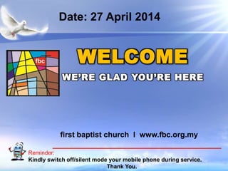 First Baptist Church
Reminder:
Kindly switch off/silent mode your mobile phone during service.
Thank You.
WELCOME
WE’RE GLAD YOU’RE HERE
first baptist church I www.fbc.org.my
Date: 27 April 2014
 