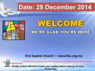 First Baptist Church
Reminder:
Kindly switch off/silent mode your mobile phone during service.
Thank You.
WELCOME
WE’RE GLAD YOU’RE HERE
first baptist church I www.fbc.org.my
Date: 28 December 2014
 