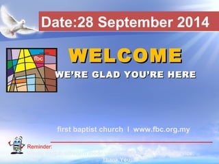 Date:28 September 2014 
WWEELLCCOOMMEE 
WWEE’’RREE GGLLAADD YYOOUU’’RREE HHEERREE 
first baptist church I www.fbc.org.my 
Reminder: 
Kindly switch off/silent mode your mobile phone during service. 
First Baptist Church 
Thank You. 
 