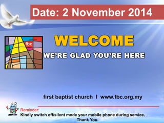 Date: 2 November 2014 
WELCOME 
WE’RE GLAD YOU’RE HERE 
first baptist church I www.fbc.org.my 
Reminder: 
Kindly switch off/silent mode your mobile phone during service. 
First Baptist Church 
Thank You. 
 