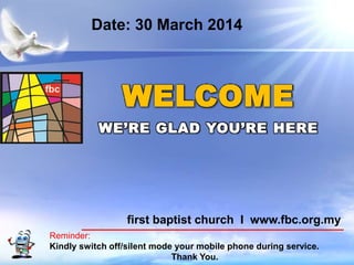 First Baptist Church
Reminder:
Kindly switch off/silent mode your mobile phone during service.
Thank You.
WELCOME
WE’RE GLAD YOU’RE HERE
first baptist church I www.fbc.org.my
Date: 30 March 2014
 