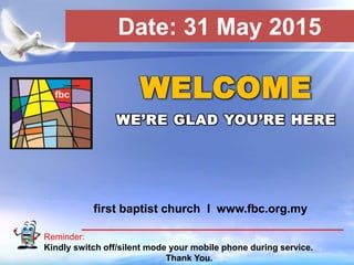 First Baptist Church
Reminder:
Kindly switch off/silent mode your mobile phone during service.
Thank You.
WELCOME
WE’RE GLAD YOU’RE HERE
first baptist church I www.fbc.org.my
Date: 31 May 2015
 