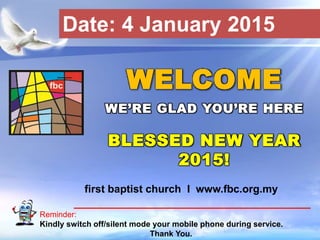 First Baptist Church
Reminder:
Kindly switch off/silent mode your mobile phone during service.
Thank You.
WELCOME
WE’RE GLAD YOU’RE HERE
BLESSED NEW YEAR
2015!
first baptist church I www.fbc.org.my
Date: 4 January 2015
 