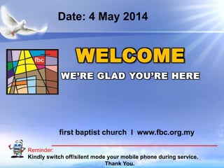 First Baptist Church
Reminder:
Kindly switch off/silent mode your mobile phone during service.
Thank You.
WELCOME
WE’RE GLAD YOU’RE HERE
first baptist church I www.fbc.org.my
Date: 4 May 2014
 