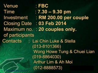 Venue
: FBC
Time
: 7.30 – 9.30 pm
Investment
: RM 200.00 per couple
Closing Date : 03 Feb 2014
Maximum no. : 20 couples only.
of participants
Contacts : Lai Chin Luke & Stella

First Baptist Church

(013-8101366)
Wong Howe Tung & Chuei Lian
(019-8864030)
Arthur Lim & Ah Moi
(012-8888573)

 