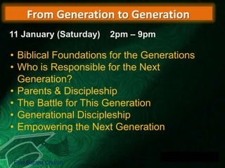 From Generation to Generation
11 January (Saturday)

2pm – 9pm

• Biblical Foundations for the Generations
• Who is Responsible for the Next
Generation?
• Parents & Discipleship
• The Battle for This Generation
• Generational Discipleship
• Empowering the Next Generation

First Baptist Church

 