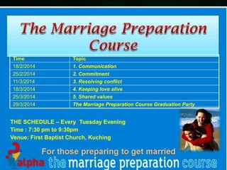 Time

Topic

18/2/2014

1. Communication

25/2/2014

2. Commitment

11/3/2014

3. Resolving conflict

18/3/2014

4. Keeping love alive

25/3/2014

5. Shared values

29/3/2014

The Marriage Preparation Course Graduation Party

THE SCHEDULE – Every Tuesday Evening
Time : 7:30 pm to 9:30pm
Venue: First Baptist Church, Kuching

First Baptist Church

 