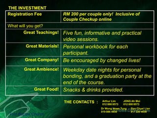 THE INVESTMENT
Registration Fee

RM 200 per couple only! Inclusive of
Couple Checkup online

What will you get?
Great Teachings! Five fun, informative and practical

video sessions.
Great Materials! Personal workbook for each
participant.
Great Company! Be encouraged by changed lives!
Great Ambience! Weekday date nights for personal

bonding, and a graduation party at the
end of the course.
Great Food! Snacks & drinks provided.
THE CONTACTS :
First Baptist Church

Arthur Lim
012 888 8573

JONG Ah Moi
012 808 8573

Dr Wong Howe Tung
019 886 4030

Gan Chuei Lian
017 220 4030

 
