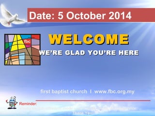 Date: 5 October 2014 
WWEELLCCOOMMEE 
WWEE’’RREE GGLLAADD YYOOUU’’RREE HHEERREE 
first baptist church I www.fbc.org.my 
Reminder: 
Kindly switch off/silent mode your mobile phone during service. 
First Baptist Church 
Thank You. 
 