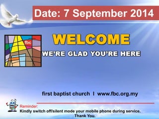 Date: 7 September 2014 
WELCOME 
WE’RE GLAD YOU’RE HERE 
first baptist church I www.fbc.org.my 
Reminder: 
Kindly switch off/silent mode your mobile phone during service. 
First Baptist Church 
Thank You. 
 