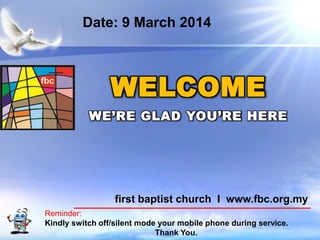 Date: 9 March 2014

WELCOME
WE’RE GLAD YOU’RE HERE

first baptist church I www.fbc.org.my
Reminder:
Kindly switch off/silent mode your mobile phone during service.
First Baptist Church
Thank You.

 