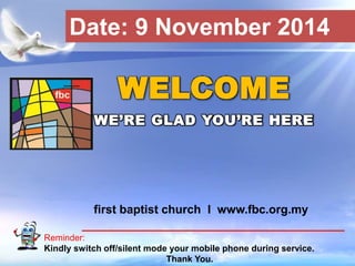 Date: 9 November 2014 
WELCOME 
WE’RE GLAD YOU’RE HERE 
first baptist church I www.fbc.org.my 
Reminder: 
Kindly switch off/silent mode your mobile phone during service. 
First Baptist Church 
Thank You. 
 