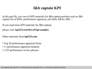 f&b captain KPI 
In this ppt file, you can ref KPI materials for f&b captain position such as f&b 
captain list of KPIs, performance appraisal, job skills, KRAs, BSC… 
If you need more KPI materials for f&b captain, 
please visit: kpi123.com/list-of-kpi-samples 
Other materials from kpi123.com 
• Top 28 performance appraisal forms 
• 11 performance appraisal methods 
• 1125 performance review phrases 
Top materials: top sales KPIs, Top 28 performance appraisal forms, 11 performance appraisal methods 
Interview questions and answers – free download/ pdf and ppt file 
 