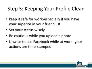 Step 3: Keeping Your Profile Clean
• keep it safe for work-especially if you have
  your superior in your friend list
• Set your status wisely
• Be cautious while you upload a photo
• Unwise to use Facebook while at work -your
  actions are time-stamped
 