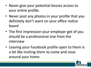 • Never give your potential bosses access to
  your entire profile.
• Never post any photos in your profile that you
  definitely don’t want on your office notice
  board
• The first impression your employer get of you
  should be a professional one from the
  interview
• Leaving your Facebook profile open to them is
  a bit like inviting them to come and nose
  around your home
 