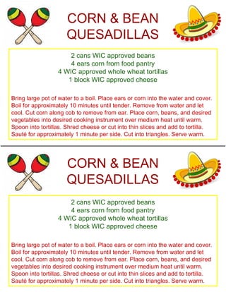 CORN & BEAN
QUESADILLAS
2 cans WIC approved beans
4 ears corn from food pantry
4 WIC approved whole wheat tortillas
1 block WIC approved cheese
Bring large pot of water to a boil. Place ears or corn into the water and cover.
Boil for approximately 10 minutes until tender. Remove from water and let
cool. Cut corn along cob to remove from ear. Place corn, beans, and desired
vegetables into desired cooking instrument over medium heat until warm.
Spoon into tortillas. Shred cheese or cut into thin slices and add to tortilla.
Sauté for approximately 1 minute per side. Cut into triangles. Serve warm.
CORN & BEAN
QUESADILLAS
2 cans WIC approved beans
4 ears corn from food pantry
4 WIC approved whole wheat tortillas
1 block WIC approved cheese
Bring large pot of water to a boil. Place ears or corn into the water and cover.
Boil for approximately 10 minutes until tender. Remove from water and let
cool. Cut corn along cob to remove from ear. Place corn, beans, and desired
vegetables into desired cooking instrument over medium heat until warm.
Spoon into tortillas. Shred cheese or cut into thin slices and add to tortilla.
Sauté for approximately 1 minute per side. Cut into triangles. Serve warm.
 