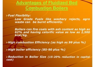 Advantages of Fluidized Bed
Combustion Boilers
Fuel Flexiblity:
Low Grade Fuels like washery rejects, agro
waste can be burnt efficiently.
Boilers can fire coals with ash content as high as
62% and having calorific value as low as 2,500
kcal/kg.
High combustion Efficiency (as high as 99 plus %)
High boiler efficiency (85-90 plus %)
Reduction in Boiler Size (15-20% reduction in capital
cost)
 