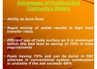 Advantages of Fluidized Bed
Combustion Boilers
Ability to burn fines
Rapid mixing of solids results in high heat
transfer rates.
Efficient use of tube surface as it is immersed
within the bed lead to saving of 75% in tube
requirements
Fuels having 75% ash can be burnt in FBC
whereas in conventional system combustion
is unstable if the ash exceeds 48%
 