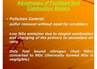 Advantages of Fluidized Bed
Combustion Boilers
 Pollution Control:
sulfur removal without need for scrubbers
Low NOx emission due to staged combustion
and changing of the primary to secondary air
ratio
Only fuel bound nitrogen (fuel NOx)
converted to NOx (thermally formed NOx is
negligible)
 