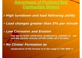 Advantages of Fluidized Bed
Combustion Boilers
 High turndown and load following ability
 Load changes greater than 5% per minute
 Low Corrosion and Erosion
less due to lower combustion temperature, softness of ash
and low particle velocity (of the order of 1 m/sec).
 No Clinker Formation as
temperature of the furnace is in the range of 750–900o C.
 