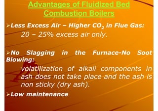 Advantages of Fluidized Bed
Combustion Boilers
Less Excess Air – Higher CO2 in Flue Gas:
20 – 25% excess air only.
No Slagging in the Furnace-No Soot
Blowing:
volatilization of alkali components in
ash does not take place and the ash is
non sticky (dry ash).
Low maintenance
 