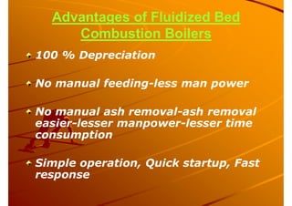 Advantages of Fluidized Bed
Combustion Boilers
100 % Depreciation
No manual feeding-less man power
No manual ash removal-ash removal
easier-lesser manpower-lesser time
consumption
Simple operation, Quick startup, Fast
response
 