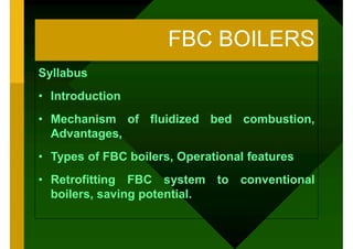 FBC BOILERS
Syllabus
• Introduction
• Mechanism of fluidized bed combustion,
Advantages,
• Types of FBC boilers, Operational features
• Retrofitting FBC system to conventional
boilers, saving potential.
 