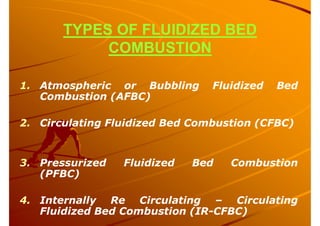 TYPES OF FLUIDIZED BED
COMBUSTION
1. Atmospheric or Bubbling Fluidized Bed
Combustion (AFBC)
2. Circulating Fluidized Bed Combustion (CFBC)
3. Pressurized Fluidized Bed Combustion
(PFBC)
4. Internally Re Circulating – Circulating
Fluidized Bed Combustion (IR-CFBC)
 