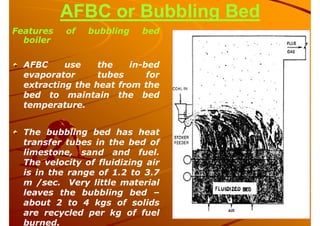 AFBC or Bubbling Bed
Features of bubbling bed
boiler
AFBC use the in-bed
evaporator tubes for
extracting the heat from the
bed to maintain the bed
temperature.
The bubbling bed has heat
transfer tubes in the bed of
limestone, sand and fuel.
The velocity of fluidizing air
is in the range of 1.2 to 3.7
m /sec. Very little material
leaves the bubbling bed –
about 2 to 4 kgs of solids
are recycled per kg of fuel
burned.
 