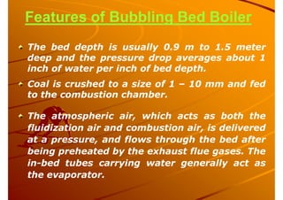 Features of Bubbling Bed Boiler
The bed depth is usually 0.9 m to 1.5 meter
deep and the pressure drop averages about 1
inch of water per inch of bed depth.
Coal is crushed to a size of 1 – 10 mm and fed
to the combustion chamber.
The atmospheric air, which acts as both the
fluidization air and combustion air, is delivered
at a pressure, and flows through the bed after
being preheated by the exhaust flue gases. The
in-bed tubes carrying water generally act as
the evaporator.
 