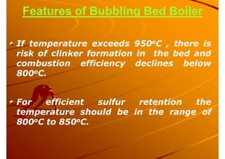 Features of Bubbling Bed Boiler
If temperature exceeds 950oC , there is
risk of clinker formation in the bed and
combustion efficiency declines below
800oC.
For efficient sulfur retention the
temperature should be in the range of
800oC to 850oC.
 