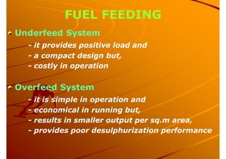 FUEL FEEDING
Underfeed System
- it provides positive load and
- a compact design but,
- costly in operation
Overfeed System
- it is simple in operation and
- economical in running but,
- results in smaller output per sq.m area,
- provides poor desulphurization performance
 