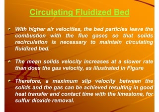 Circulating Fluidized Bed
With higher air velocities, the bed particles leave the
combustion with the flue gases so that solids
recirculation is necessary to maintain circulating
fluidized bed.
The mean solids velocity increases at a slower rate
than does the gas velocity, as illustrated in Figure
Therefore, a maximum slip velocity between the
solids and the gas can be achieved resulting in good
heat transfer and contact time with the limestone, for
sulfur dioxide removal.
 