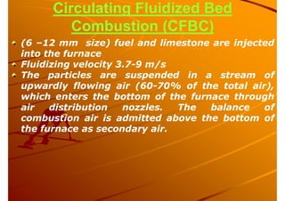 Circulating Fluidized Bed
Combustion (CFBC)
(6 –12 mm size) fuel and limestone are injected
into the furnace
Fluidizing velocity 3.7-9 m/s
The particles are suspended in a stream of
upwardly flowing air (60-70% of the total air),
which enters the bottom of the furnace through
air distribution nozzles. The balance of
combustion air is admitted above the bottom of
the furnace as secondary air.
 