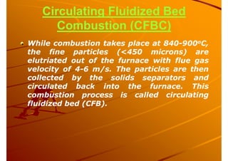 Circulating Fluidized Bed
Combustion (CFBC)
While combustion takes place at 840-900oC,
the fine particles (<450 microns) are
elutriated out of the furnace with flue gas
velocity of 4-6 m/s. The particles are then
collected by the solids separators and
circulated back into the furnace. This
combustion process is called circulating
fluidized bed (CFB).
 