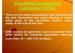 Circulating Fluidized Bed
Combustion (CFBC)
There are no steam generations tube immersed in
the bed. Generation and super heating of steam
takes place in the convection section, water
walls, at the exit of the riser.
CFBC boilers are generally more economical than
AFBC boilers for industrial application requiring
more than 75 – 100 T/hr of steam.
 