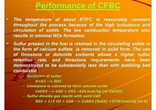 Performance of CFBC
The temperature of about 870oC is reasonably constant
throughout the process because of the high turbulence and
circulation of solids. The low combustion temperature also
results in minimal NOx formation.
Sulfur present in the fuel is retained in the circulating solids in
the form of calcium sulfate is removed in solid form. The use
of limestone or dolomite sorbents allows a higher sulfur
retention rate, and limestone requirements have been
demonstrated to be substantially less than with bubbling bed
combustor.
– Oxidation of sulfur
S+O2 --> SO2
– Limestone is calcined to form calcium oxide
CaCO3 --> CaO + CO2 –425 kcal/kg (of CaCO3)
– Sulfur dioxide gas reacts with solid CaO
SO2 + 1/2 O2 + CaO --> CaSO4 (Solid) +3740 kcal/kg (of S)
 