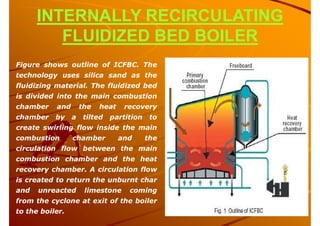 INTERNALLY RECIRCULATING
FLUIDIZED BED BOILER
Figure shows outline of ICFBC. The
technology uses silica sand as the
fluidizing material. The fluidized bed
is divided into the main combustion
chamber and the heat recovery
chamber by a tilted partition to
create swirling flow inside the main
combustion chamber and the
circulation flow between the main
combustion chamber and the heat
recovery chamber. A circulation flow
is created to return the unburnt char
and unreacted limestone coming
from the cyclone at exit of the boiler
to the boiler.
 