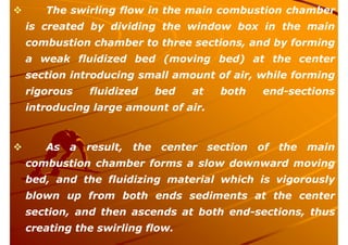  The swirling flow in the main combustion chamber
is created by dividing the window box in the main
combustion chamber to three sections, and by forming
a weak fluidized bed (moving bed) at the center
section introducing small amount of air, while forming
rigorous fluidized bed at both end-sections
introducing large amount of air.
 As a result, the center section of the main
combustion chamber forms a slow downward moving
bed, and the fluidizing material which is vigorously
blown up from both ends sediments at the center
section, and then ascends at both end-sections, thus
creating the swirling flow.
 