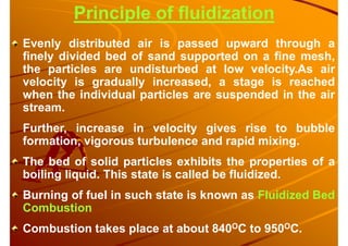 Evenly distributed air is passed upward through a
finely divided bed of sand supported on a fine mesh,
the particles are undisturbed at low velocity.As air
velocity is gradually increased, a stage is reached
when the individual particles are suspended in the air
stream.
Further, increase in velocity gives rise to bubble
formation, vigorous turbulence and rapid mixing.
The bed of solid particles exhibits the properties of a
boiling liquid. This state is called be fluidized.
Burning of fuel in such state is known as Fluidized Bed
Combustion
Combustion takes place at about 840OC to 950OC.
Principle of fluidization
 