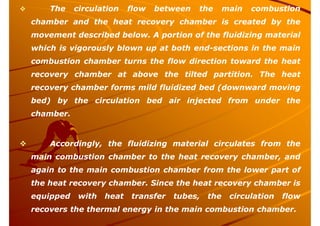  The circulation flow between the main combustion
chamber and the heat recovery chamber is created by the
movement described below. A portion of the fluidizing material
which is vigorously blown up at both end-sections in the main
combustion chamber turns the flow direction toward the heat
recovery chamber at above the tilted partition. The heat
recovery chamber forms mild fluidized bed (downward moving
bed) by the circulation bed air injected from under the
chamber.
 Accordingly, the fluidizing material circulates from the
main combustion chamber to the heat recovery chamber, and
again to the main combustion chamber from the lower part of
the heat recovery chamber. Since the heat recovery chamber is
equipped with heat transfer tubes, the circulation flow
recovers the thermal energy in the main combustion chamber.
 
