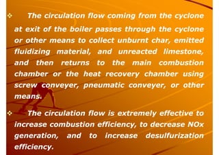  The circulation flow coming from the cyclone
at exit of the boiler passes through the cyclone
or other means to collect unburnt char, emitted
fluidizing material, and unreacted limestone,
and then returns to the main combustion
chamber or the heat recovery chamber using
screw conveyer, pneumatic conveyer, or other
means.
 The circulation flow is extremely effective to
increase combustion efficiency, to decrease NOx
generation, and to increase desulfurization
efficiency.
 
